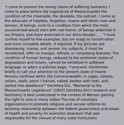 "I come to present the strong claims of suffering humanity. I come to place before the Legislature of Massachusetts the condition of the miserable, the desolate, the outcast. I come as the advocate of helpless, forgotten, insane and idiotic men and women; of beings, sunk to a condition from which the most unconcerned would start with real horror; of beings wretched in our Prisons, and more wretched in our Alms-Houses . . . "I must confine myself to few examples, but am ready to furnish other and more complete details, if required. If my pictures are displeasing, coarse, and severe, my subjects, it must be recollected, offer no tranquil, refined, or composing features. The condition of human beings, reduced to the extremist states of degradation and misery, cannot be exhibited in softened language, or adorn a polishes page. "I proceed, Gentlemen, briefly to call your attention to the present state of Insane Persons confined within the Commonwealth, in cages, closets, cellars, stalls, pens! Chained, naked, beaten with rods, and lashed into obedience!" Dorothea Dix, "Memorial to the Massachusetts Legislature" (1843) Dorothea Dix's research and testimony is best understood in the context of Women gaining the right to vote in many states The rise of voluntary organizations to promote religious and secular reforms An evolving relationship between the federal government and issues of health and poverty An economic downturn that was responsible for the closure of many state institutions