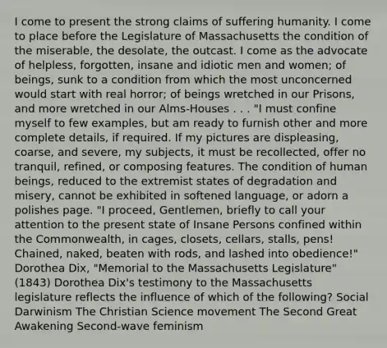 I come to present the strong claims of suffering humanity. I come to place before the Legislature of Massachusetts the condition of the miserable, the desolate, the outcast. I come as the advocate of helpless, forgotten, insane and idiotic men and women; of beings, sunk to a condition from which the most unconcerned would start with real horror; of beings wretched in our Prisons, and more wretched in our Alms-Houses . . . "I must confine myself to few examples, but am ready to furnish other and more complete details, if required. If my pictures are displeasing, coarse, and severe, my subjects, it must be recollected, offer no tranquil, refined, or composing features. The condition of human beings, reduced to the extremist states of degradation and misery, cannot be exhibited in softened language, or adorn a polishes page. "I proceed, Gentlemen, briefly to call your attention to the present state of Insane Persons confined within the Commonwealth, in cages, closets, cellars, stalls, pens! Chained, naked, beaten with rods, and lashed into obedience!" Dorothea Dix, "Memorial to the Massachusetts Legislature" (1843) Dorothea Dix's testimony to the Massachusetts legislature reflects the influence of which of the following? Social Darwinism The Christian Science movement The Second Great Awakening Second-wave feminism