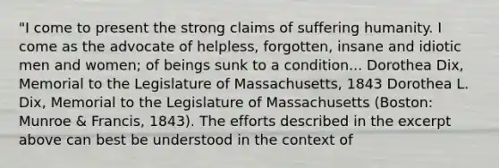 "I come to present the strong claims of suffering humanity. I come as the advocate of helpless, forgotten, insane and idiotic men and women; of beings sunk to a condition... Dorothea Dix, Memorial to the Legislature of Massachusetts, 1843 Dorothea L. Dix, Memorial to the Legislature of Massachusetts (Boston: Munroe & Francis, 1843). The efforts described in the excerpt above can best be understood in the context of