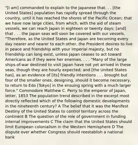 "[I am] commanded to explain to the Japanese that. . . [the United States] population has rapidly spread through the country, until it has reached the shores of the Pacific Ocean; that we have now large cities, from which, with the aid of steam vessels, we can reach Japan in eighteen or twenty days; [and] that . . . the Japan seas will soon be covered with our vessels. "Therefore, as the United States and Japan are becoming every day nearer and nearer to each other, the President desires to live in peace and friendship with your imperial majesty, but no friendship can long exist, unless Japan ceases to act toward Americans as if they were her enemies. . . . "Many of the large ships-of-war destined to visit Japan have not yet arrived in these seas, though they are hourly expected; and [the United States has], as an evidence of [its] friendly intentions . . . brought but four of the smaller ones, designing, should it become necessary, to return to Edo [Tokyo] in the ensuing spring with a much larger force." Commodore Matthew C. Perry to the emperor of Japan, letter, 1853 The population trend described in the excerpt most directly reflected which of the following domestic developments in the nineteenth century? A The belief that it was the Manifest Destiny of the United States to control territory across the continent B The question of the role of government in funding internal improvements C The claim that the United States should limit European colonialism in the Western Hemisphere D The dispute over whether Congress should reestablish a national bank