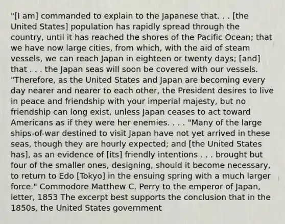 "[I am] commanded to explain to the Japanese that. . . [the United States] population has rapidly spread through the country, until it has reached the shores of the Pacific Ocean; that we have now large cities, from which, with the aid of steam vessels, we can reach Japan in eighteen or twenty days; [and] that . . . the Japan seas will soon be covered with our vessels. "Therefore, as the United States and Japan are becoming every day nearer and nearer to each other, the President desires to live in peace and friendship with your imperial majesty, but no friendship can long exist, unless Japan ceases to act toward Americans as if they were her enemies. . . . "Many of the large ships-of-war destined to visit Japan have not yet arrived in these seas, though they are hourly expected; and [the United States has], as an evidence of [its] friendly intentions . . . brought but four of the smaller ones, designing, should it become necessary, to return to Edo [Tokyo] in the ensuing spring with a much larger force." Commodore Matthew C. Perry to the emperor of Japan, letter, 1853 The excerpt best supports the conclusion that in the 1850s, the United States government