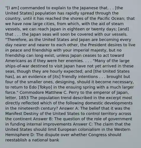 "[I am] commanded to explain to the Japanese that. . . [the United States] population has rapidly spread through the country, until it has reached the shores of the Pacific Ocean; that we have now large cities, from which, with the aid of steam vessels, we can reach Japan in eighteen or twenty days; [and] that . . . the Japan seas will soon be covered with our vessels. "Therefore, as the United States and Japan are becoming every day nearer and nearer to each other, the President desires to live in peace and friendship with your imperial majesty, but no friendship can long exist, unless Japan ceases to act toward Americans as if they were her enemies. . . . "Many of the large ships-of-war destined to visit Japan have not yet arrived in these seas, though they are hourly expected; and [the United States has], as an evidence of [its] friendly intentions . . . brought but four of the smaller ones, designing, should it become necessary, to return to Edo [Tokyo] in the ensuing spring with a much larger force." Commodore Matthew C. Perry to the emperor of Japan, letter, 1853 The population trend described in the excerpt most directly reflected which of the following domestic developments in the nineteenth century? Answer A: The belief that it was the Manifest Destiny of the United States to control territory across the continent Answer B: The question of the role of government in funding internal improvements Answer C: The claim that the United States should limit European colonialism in the Western Hemisphere D: The dispute over whether Congress should reestablish a national bank