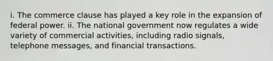 i. The commerce clause has played a key role in the expansion of federal power. ii. The national government now regulates a wide variety of commercial activities, including radio signals, telephone messages, and financial transactions.