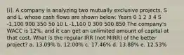 [i]. A company is analyzing two mutually exclusive projects, S and L, whose cash flows are shown below: Years 0 1 2 3 4 S -1,100 900 350 50 10 L -1,100 0 300 500 850 The company's WACC is 12%, and it can get an unlimited amount of capital at that cost. What is the regular IRR (not MIRR) of the better project? a. 13.09% b. 12.00% c. 17.46% d. 13.88% e. 12.53%