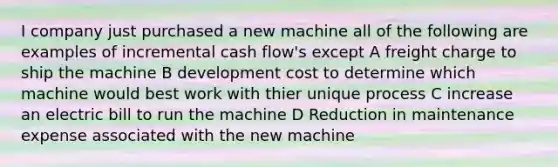 I company just purchased a new machine all of the following are examples of incremental cash flow's except A freight charge to ship the machine B development cost to determine which machine would best work with thier unique process C increase an electric bill to run the machine D Reduction in maintenance expense associated with the new machine