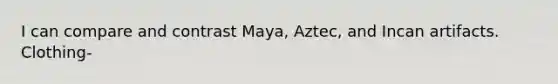 I can compare and contrast Maya, Aztec, and Incan artifacts. Clothing-