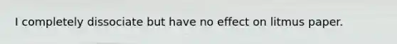 I completely dissociate but have no effect on litmus paper.