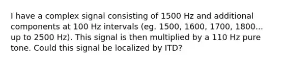 I have a complex signal consisting of 1500 Hz and additional components at 100 Hz intervals (eg. 1500, 1600, 1700, 1800... up to 2500 Hz). This signal is then multiplied by a 110 Hz pure tone. Could this signal be localized by ITD?