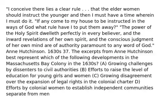 "I conceive there lies a clear rule . . . that the elder women should instruct the younger and then I must have a time wherein I must do it. "If any come to my house to be instructed in the ways of God what rule have I to put them away?" "The power of the Holy Spirit dwelleth perfectly in every believer, and the inward revelations of her own spirit, and the conscious judgment of her own mind are of authority paramount to any word of God." Anne Hutchinson. 1630s 37. The excerpts from Anne Hutchinson best represent which of the following developments in the Massachusetts Bay Colony in the 1630s? (A) Growing challenges by dissenters to civil authorities (B) Efforts to raise the level of education for young girls and women (C) Growing disagreement over the expansion of legal rights in the colonial charter D) Efforts by colonial women to establish independent communities separate from men