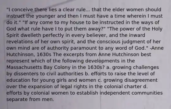 "I conceive there lies a clear rule... that the elder women should instruct the younger and then I must have a time wherein I must do it." "If any come to my house to be instructed in the ways of God what rule have I to put them away?" "The power of the Holy Spirit dwelleth perfectly in every believer, and the inward revelations of her own spirit, and the conscious judgment of her own mind are of authority paramount to any word of God." -Anne Hutchinson, 1630s The excerpts from Anne Hutchinson best represent which of the following developments in the Massachusetts Bay Colony in the 1630s? a. growing challenges by dissenters to civil authorities b. efforts to raise the level of education for young girls and women c. growing disagreement over the expansion of legal rights in the colonial charter d. efforts by colonial women to establish independent communities separate from men.