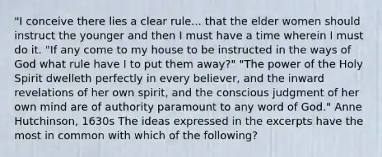 "I conceive there lies a clear rule... that the elder women should instruct the younger and then I must have a time wherein I must do it. "If any come to my house to be instructed in the ways of God what rule have I to put them away?" "The power of the Holy Spirit dwelleth perfectly in every believer, and the inward revelations of her own spirit, and the conscious judgment of her own mind are of authority paramount to any word of God." Anne Hutchinson, 1630s The ideas expressed in the excerpts have the most in common with which of the following?