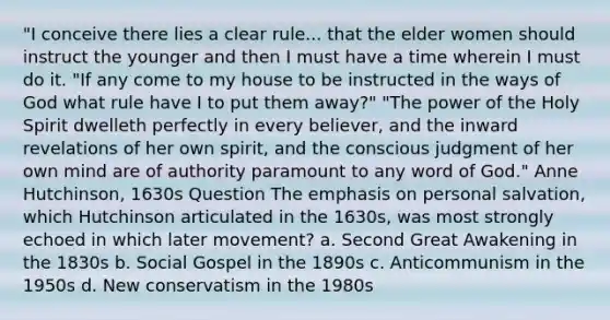 "I conceive there lies a clear rule... that the elder women should instruct the younger and then I must have a time wherein I must do it. "If any come to my house to be instructed in the ways of God what rule have I to put them away?" "The power of the Holy Spirit dwelleth perfectly in every believer, and the inward revelations of her own spirit, and the conscious judgment of her own mind are of authority paramount to any word of God." Anne Hutchinson, 1630s Question The emphasis on personal salvation, which Hutchinson articulated in the 1630s, was most strongly echoed in which later movement? a. Second Great Awakening in the 1830s b. Social Gospel in the 1890s c. Anticommunism in the 1950s d. New conservatism in the 1980s