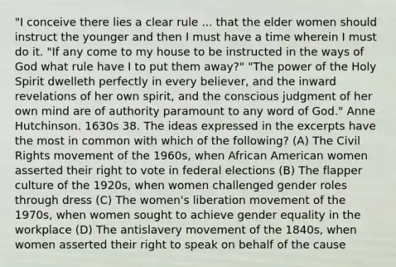 "I conceive there lies a clear rule ... that the elder women should instruct the younger and then I must have a time wherein I must do it. "If any come to my house to be instructed in the ways of God what rule have I to put them away?" "The power of the Holy Spirit dwelleth perfectly in every believer, and the inward revelations of her own spirit, and the conscious judgment of her own mind are of authority paramount to any word of God." Anne Hutchinson. 1630s 38. The ideas expressed in the excerpts have the most in common with which of the following? (A) The Civil Rights movement of the 1960s, when African American women asserted their right to vote in federal elections (B) The flapper culture of the 1920s, when women challenged gender roles through dress (C) The women's liberation movement of the 1970s, when women sought to achieve gender equality in the workplace (D) The antislavery movement of the 1840s, when women asserted their right to speak on behalf of the cause