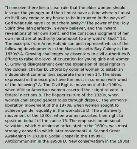 "I conceive there lies a clear rule that the elder women should instruct the younger and then I must have a time wherein I must do it."If any come to my house to be instructed in the ways of God what rule have I to put them away?""The power of the Holy Spirit dwelleth perfectly in every believer, and the inward revelations of her own spirit, and the conscious judgment of her own mind are of authority paramount to any word of God." 13. The excerpts from Anne Hutchinson best represent which of the following developments in the Massachusetts Bay Colony in the 1630s? A. Growing challenges by dissenters to civil authorities B. Efforts to raise the level of education for young girls and women C. Growing disagreement over the expansion of legal rights in the colonial charter D. Efforts by colonial women to establish independent communities separate from men 14. The ideas expressed in the excerpts have the most in common with which of the following? A. The Civil Rights movement of the 1960s, when African American women asserted their right to vote in federal elections B. The flapper culture of the 1920s, when women challenged gender roles through dress C. The women's liberation movement of the 1970s, when women sought to achieve gender equality in the workplace D. The antislavery movement of the 1840s, when women asserted their right to speak on behalf of the cause 15. The emphasis on personal salvation, which Hutchinson articulated in the 1630s, was most strongly echoed in which later movement? A. Second Great Awakening in 1830s B.Social Gospel in the 1890s C. Anticommunism in the 1950s D. New conservatism in the 1980s