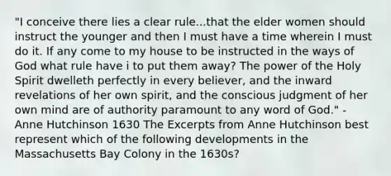 "I conceive there lies a clear rule...that the elder women should instruct the younger and then I must have a time wherein I must do it. If any come to my house to be instructed in the ways of God what rule have i to put them away? The power of the Holy Spirit dwelleth perfectly in every believer, and the inward revelations of her own spirit, and the conscious judgment of her own mind are of authority paramount to any word of God." - Anne Hutchinson 1630 The Excerpts from Anne Hutchinson best represent which of the following developments in the Massachusetts Bay Colony in the 1630s?