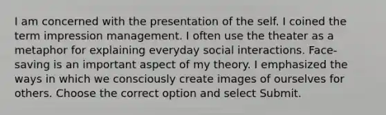 I am concerned with the presentation of the self. I coined the term impression management. I often use the theater as a metaphor for explaining everyday social interactions. Face-saving is an important aspect of my theory. I emphasized the ways in which we consciously create images of ourselves for others. Choose the correct option and select Submit.