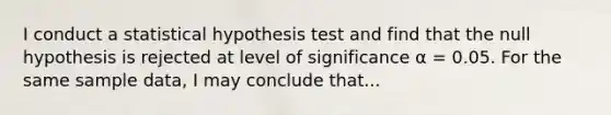 I conduct a statistical hypothesis test and find that the null hypothesis is rejected at level of significance α = 0.05. For the same sample data, I may conclude that...