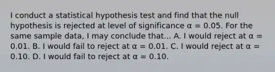 I conduct a statistical hypothesis test and find that the null hypothesis is rejected at level of significance α = 0.05. For the same sample data, I may conclude that... A. I would reject at α = 0.01. B. I would fail to reject at α = 0.01. C. I would reject at α = 0.10. D. I would fail to reject at α = 0.10.