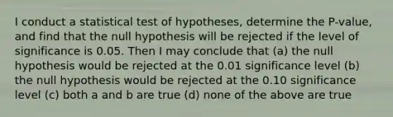 I conduct a statistical test of hypotheses, determine the P-value, and find that the null hypothesis will be rejected if the level of significance is 0.05. Then I may conclude that (a) the null hypothesis would be rejected at the 0.01 significance level (b) the null hypothesis would be rejected at the 0.10 significance level (c) both a and b are true (d) none of the above are true