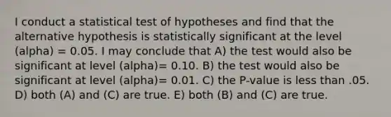 I conduct a statistical test of hypotheses and find that the alternative hypothesis is statistically significant at the level (alpha) = 0.05. I may conclude that A) the test would also be significant at level (alpha)= 0.10. B) the test would also be significant at level (alpha)= 0.01. C) the P-value is less than .05. D) both (A) and (C) are true. E) both (B) and (C) are true.