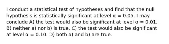 I conduct a statistical test of hypotheses and find that the null hypothesis is statistically significant at level α = 0.05. I may conclude A) the test would also be significant at level α = 0.01. B) neither a) nor b) is true. C) the test would also be significant at level α = 0.10. D) both a) and b) are true.