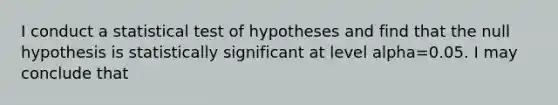 I conduct a statistical test of hypotheses and find that the null hypothesis is statistically significant at level alpha=0.05. I may conclude that