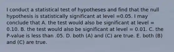 I conduct a statistical test of hypotheses and find that the null hypothesis is statistically significant at level =0.05. I may conclude that A. the test would also be significant at level = 0.10. B. the test would also be significant at level = 0.01. C. the P-value is <a href='https://www.questionai.com/knowledge/k7BtlYpAMX-less-than' class='anchor-knowledge'>less than</a> .05. D. both (A) and (C) are true. E. both (B) and (C) are true.