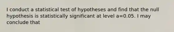 I conduct a statistical test of hypotheses and find that the null hypothesis is statistically significant at level a=0.05. I may conclude that