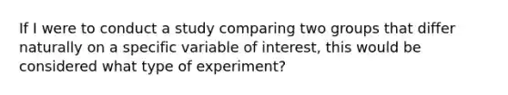 If I were to conduct a study comparing two groups that differ naturally on a specific variable of interest, this would be considered what type of experiment?