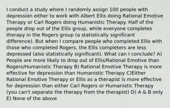 I conduct a study where I randomly assign 100 people with depression either to work with Albert Ellis doing Rational Emotive Therapy or Carl Rogers doing Humanistic Therapy. Half of the people drop out of the Ellis group, while everyone completes therapy in the Rogers group (a statistically significant difference). But when I compare people who completed Ellis with those who completed Rogers, the Ellis completers are less depressed (also statistically significant). What can I conclude? A) People are more likely to drop out of Ellis/Rational Emotive than Rogers/Humanistic Therapy B) Rational Emotive Therapy is more effective for depression than Humanistic Therapy C)Either Rational Emotive Therapy or Ellis as a therapist is more effective for depression than either Carl Rogers or Humanistic Therapy (you can't separate the therapy from the therapist) D) A & B only E) None of the above