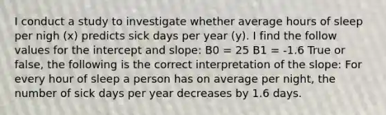 I conduct a study to investigate whether average hours of sleep per nigh (x) predicts sick days per year (y). I find the follow values for the intercept and slope: B0 = 25 B1 = -1.6 True or false, the following is the correct interpretation of the slope: For every hour of sleep a person has on average per night, the number of sick days per year decreases by 1.6 days.