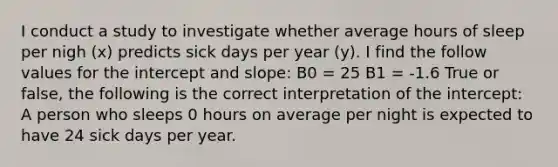 I conduct a study to investigate whether average hours of sleep per nigh (x) predicts sick days per year (y). I find the follow values for the intercept and slope: B0 = 25 B1 = -1.6 True or false, the following is the correct interpretation of the intercept: A person who sleeps 0 hours on average per night is expected to have 24 sick days per year.