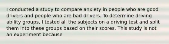 I conducted a study to compare anxiety in people who are good drivers and people who are bad drivers. To determine driving ability groups, I tested all the subjects on a driving test and split them into these groups based on their scores. This study is not an experiment because