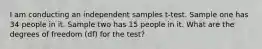 I am conducting an independent samples t-test. Sample one has 34 people in it. Sample two has 15 people in it. What are the degrees of freedom (df) for the test?