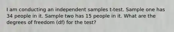 I am conducting an independent samples t-test. Sample one has 34 people in it. Sample two has 15 people in it. What are the degrees of freedom (df) for the test?