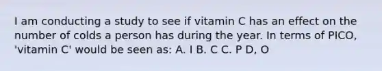 I am conducting a study to see if vitamin C has an effect on the number of colds a person has during the year. In terms of PICO, 'vitamin C' would be seen as: A. I B. C C. P D, O