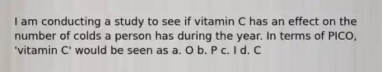 I am conducting a study to see if vitamin C has an effect on the number of colds a person has during the year. In terms of PICO, 'vitamin C' would be seen as a. O b. P c. I d. C