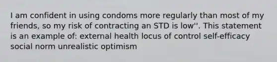 I am confident in using condoms more regularly than most of my friends, so my risk of contracting an STD is low''. This statement is an example of: external health locus of control self-efficacy social norm unrealistic optimism