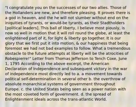 "I congratulate you on the successes of our two allies. Those of the Hollanders are new, and therefore pleasing. It proves there is a god in heaven, and the he will not slumber without end on the iniquities of tyrants, or would-be tyrants, as their Stadtholders [political leaders]. This ball of liberty, I believe most piously, is now so well in motion that it will roll round the globe, at least the enlightened part of it, for light & liberty go together. It is our glory that we first put it into motion, & our happiness that being foremost we had not bad examples to follow. What a tremendous obstacle to the future attempts at liberty will be the atrocities of Robespierre!" Letter from Thomas Jefferson to Tench Coxe, June 1, 1795 According to the above excerpt, the American Declaration of Independence and subsequent victory in the war of independence most directly led to a. a movement towards political self-determination in several other b. the overthrow of absolute monarchical systems of government throughout Europe. c. the United States being seen as a power nation with the most coveted form of government. d. the spread of Enlightenment ideals across the trans-atlantic World.