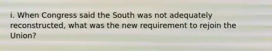 i. When Congress said the South was not adequately reconstructed, what was the new requirement to rejoin the Union?