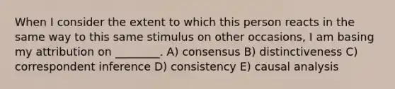 When I consider the extent to which this person reacts in the same way to this same stimulus on other occasions, I am basing my attribution on ________. A) consensus B) distinctiveness C) correspondent inference D) consistency E) causal analysis