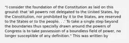 "I consider the foundation of the Constitution as laid on this ground: that 'all powers not delegated to the United States, by the Constitution, nor prohibited by it to the States, are reserved to the States or to the people. . .' To take a single step beyond the boundaries thus specially drawn around the powers of Congress is to take possession of a boundless field of power, no longer susceptible of any definition." This was written by