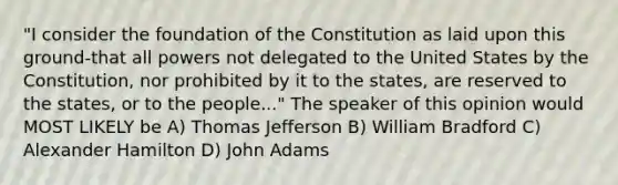 "I consider the foundation of the Constitution as laid upon this ground-that all powers not delegated to the United States by the Constitution, nor prohibited by it to the states, are reserved to the states, or to the people..." The speaker of this opinion would MOST LIKELY be A) Thomas Jefferson B) William Bradford C) Alexander Hamilton D) John Adams