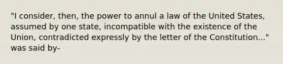 "I consider, then, the power to annul a law of the United States, assumed by one state, incompatible with the existence of the Union, contradicted expressly by the letter of the Constitution..." was said by-