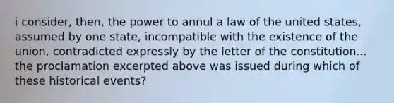 i consider, then, the power to annul a law of the united states, assumed by one state, incompatible with the existence of the union, contradicted expressly by the letter of the constitution... the proclamation excerpted above was issued during which of these historical events?