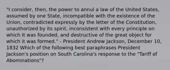 "I consider, then, the power to annul a law of the United States, assumed by one State, incompatible with the existence of the Union, contradicted expressly by the letter of the Constitution, unauthorized by its spirit, inconsistent with every principle on which It was founded, and destructive of the great object for which it was formed." - President Andrew Jackson, December 10, 1832 Which of the following best paraphrases President Jackson's position on South Carolina's response to the "Tariff of Abominations"?