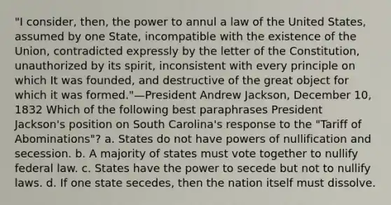 "I consider, then, the power to annul a law of the United States, assumed by one State, incompatible with the existence of the Union, contradicted expressly by the letter of the Constitution, unauthorized by its spirit, inconsistent with every principle on which It was founded, and destructive of the great object for which it was formed."—President Andrew Jackson, December 10, 1832 Which of the following best paraphrases President Jackson's position on South Carolina's response to the "Tariff of Abominations"? a. States do not have powers of nullification and secession. b. A majority of states must vote together to nullify federal law. c. States have the power to secede but not to nullify laws. d. If one state secedes, then the nation itself must dissolve.