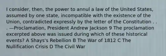 I consider, then, the power to annul a law of the United States, assumed by one state, incompatible with the existence of the Union, contradicted expressly by the letter of the Constitution . . . —Proclamation, President Andrew Jackson 9 The proclamation excerpted above was issued during which of these historical events? A Shays's Rebellion B The War of 1812 C The Nullification Crisis D The Civil War