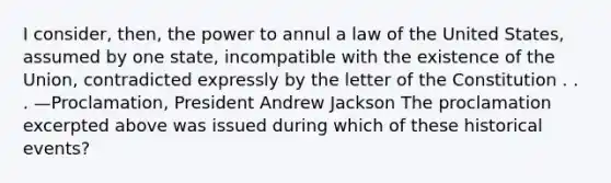 I consider, then, the power to annul a law of the United States, assumed by one state, incompatible with the existence of the Union, contradicted expressly by the letter of the Constitution . . . —Proclamation, President Andrew Jackson The proclamation excerpted above was issued during which of these historical events?