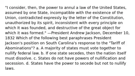 "I consider, then, the power to annul a law of the United States, assumed by one State, incompatible with the existence of the Union, contradicted expressly by the letter of the Constitution, unauthorized by its spirit, inconsistent with every principle on which It was founded, and destructive of the great object for which it was formed." —President Andrew Jackson, December 10, 1832 Which of the following best paraphrases President Jackson's position on South Carolina's response to the "Tariff of Abominations"? a. A majority of states must vote together to nullify federal law. b. If one state secedes, then the nation itself must dissolve. c. States do not have powers of nullification and secession. d. States have the power to secede but not to nullify laws.